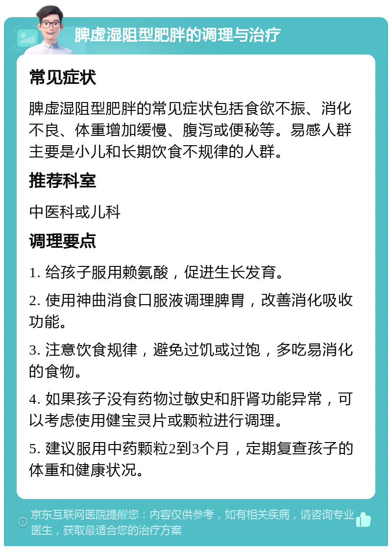 脾虚湿阻型肥胖的调理与治疗 常见症状 脾虚湿阻型肥胖的常见症状包括食欲不振、消化不良、体重增加缓慢、腹泻或便秘等。易感人群主要是小儿和长期饮食不规律的人群。 推荐科室 中医科或儿科 调理要点 1. 给孩子服用赖氨酸，促进生长发育。 2. 使用神曲消食口服液调理脾胃，改善消化吸收功能。 3. 注意饮食规律，避免过饥或过饱，多吃易消化的食物。 4. 如果孩子没有药物过敏史和肝肾功能异常，可以考虑使用健宝灵片或颗粒进行调理。 5. 建议服用中药颗粒2到3个月，定期复查孩子的体重和健康状况。