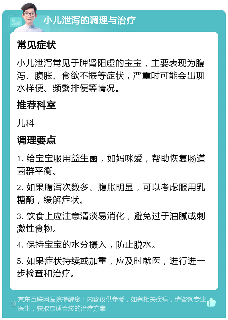 小儿泄泻的调理与治疗 常见症状 小儿泄泻常见于脾肾阳虚的宝宝，主要表现为腹泻、腹胀、食欲不振等症状，严重时可能会出现水样便、频繁排便等情况。 推荐科室 儿科 调理要点 1. 给宝宝服用益生菌，如妈咪爱，帮助恢复肠道菌群平衡。 2. 如果腹泻次数多、腹胀明显，可以考虑服用乳糖酶，缓解症状。 3. 饮食上应注意清淡易消化，避免过于油腻或刺激性食物。 4. 保持宝宝的水分摄入，防止脱水。 5. 如果症状持续或加重，应及时就医，进行进一步检查和治疗。