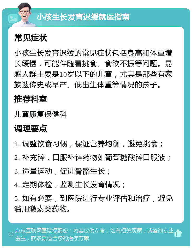 小孩生长发育迟缓就医指南 常见症状 小孩生长发育迟缓的常见症状包括身高和体重增长缓慢，可能伴随着挑食、食欲不振等问题。易感人群主要是10岁以下的儿童，尤其是那些有家族遗传史或早产、低出生体重等情况的孩子。 推荐科室 儿童康复保健科 调理要点 1. 调整饮食习惯，保证营养均衡，避免挑食； 2. 补充锌，口服补锌药物如葡萄糖酸锌口服液； 3. 适量运动，促进骨骼生长； 4. 定期体检，监测生长发育情况； 5. 如有必要，到医院进行专业评估和治疗，避免滥用激素类药物。