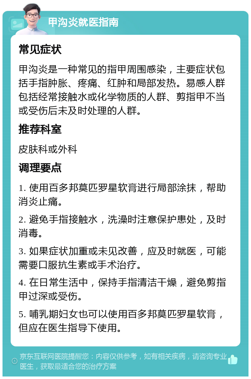 甲沟炎就医指南 常见症状 甲沟炎是一种常见的指甲周围感染，主要症状包括手指肿胀、疼痛、红肿和局部发热。易感人群包括经常接触水或化学物质的人群、剪指甲不当或受伤后未及时处理的人群。 推荐科室 皮肤科或外科 调理要点 1. 使用百多邦莫匹罗星软膏进行局部涂抹，帮助消炎止痛。 2. 避免手指接触水，洗澡时注意保护患处，及时消毒。 3. 如果症状加重或未见改善，应及时就医，可能需要口服抗生素或手术治疗。 4. 在日常生活中，保持手指清洁干燥，避免剪指甲过深或受伤。 5. 哺乳期妇女也可以使用百多邦莫匹罗星软膏，但应在医生指导下使用。