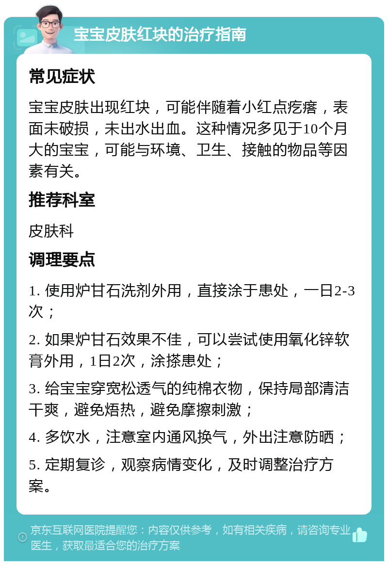 宝宝皮肤红块的治疗指南 常见症状 宝宝皮肤出现红块，可能伴随着小红点疙瘩，表面未破损，未出水出血。这种情况多见于10个月大的宝宝，可能与环境、卫生、接触的物品等因素有关。 推荐科室 皮肤科 调理要点 1. 使用炉甘石洗剂外用，直接涂于患处，一日2-3次； 2. 如果炉甘石效果不佳，可以尝试使用氧化锌软膏外用，1日2次，涂搽患处； 3. 给宝宝穿宽松透气的纯棉衣物，保持局部清洁干爽，避免焐热，避免摩擦刺激； 4. 多饮水，注意室内通风换气，外出注意防晒； 5. 定期复诊，观察病情变化，及时调整治疗方案。