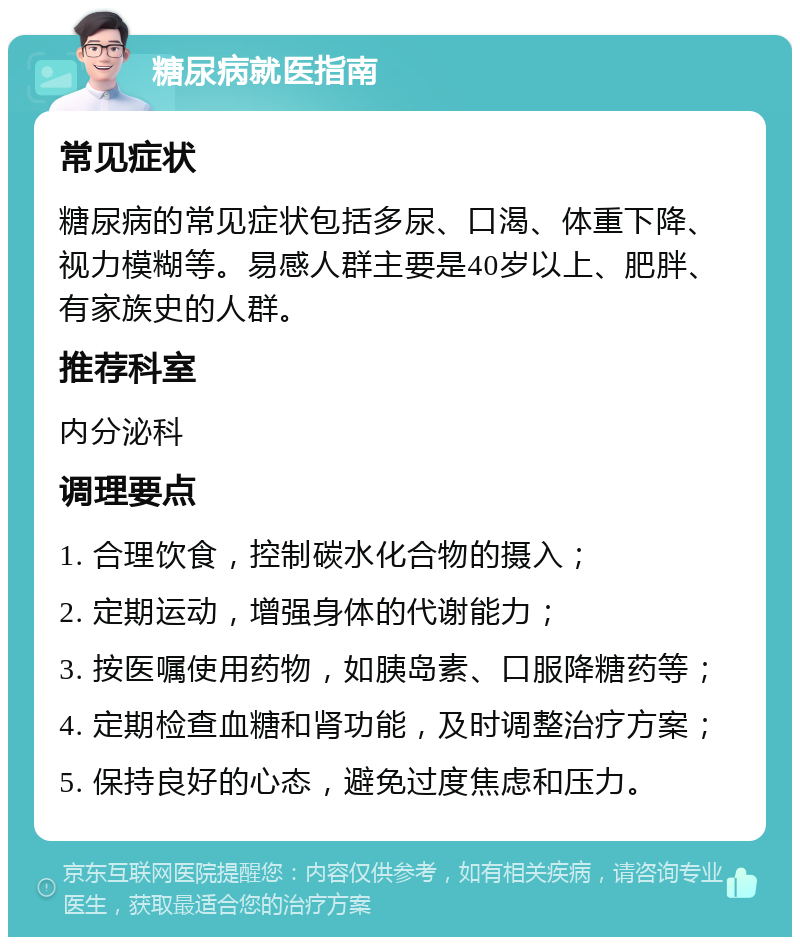 糖尿病就医指南 常见症状 糖尿病的常见症状包括多尿、口渴、体重下降、视力模糊等。易感人群主要是40岁以上、肥胖、有家族史的人群。 推荐科室 内分泌科 调理要点 1. 合理饮食，控制碳水化合物的摄入； 2. 定期运动，增强身体的代谢能力； 3. 按医嘱使用药物，如胰岛素、口服降糖药等； 4. 定期检查血糖和肾功能，及时调整治疗方案； 5. 保持良好的心态，避免过度焦虑和压力。