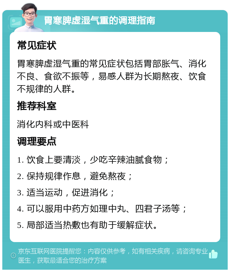 胃寒脾虚湿气重的调理指南 常见症状 胃寒脾虚湿气重的常见症状包括胃部胀气、消化不良、食欲不振等，易感人群为长期熬夜、饮食不规律的人群。 推荐科室 消化内科或中医科 调理要点 1. 饮食上要清淡，少吃辛辣油腻食物； 2. 保持规律作息，避免熬夜； 3. 适当运动，促进消化； 4. 可以服用中药方如理中丸、四君子汤等； 5. 局部适当热敷也有助于缓解症状。