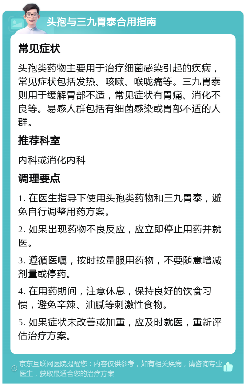 头孢与三九胃泰合用指南 常见症状 头孢类药物主要用于治疗细菌感染引起的疾病，常见症状包括发热、咳嗽、喉咙痛等。三九胃泰则用于缓解胃部不适，常见症状有胃痛、消化不良等。易感人群包括有细菌感染或胃部不适的人群。 推荐科室 内科或消化内科 调理要点 1. 在医生指导下使用头孢类药物和三九胃泰，避免自行调整用药方案。 2. 如果出现药物不良反应，应立即停止用药并就医。 3. 遵循医嘱，按时按量服用药物，不要随意增减剂量或停药。 4. 在用药期间，注意休息，保持良好的饮食习惯，避免辛辣、油腻等刺激性食物。 5. 如果症状未改善或加重，应及时就医，重新评估治疗方案。