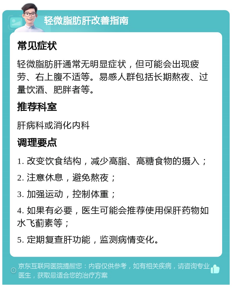 轻微脂肪肝改善指南 常见症状 轻微脂肪肝通常无明显症状，但可能会出现疲劳、右上腹不适等。易感人群包括长期熬夜、过量饮酒、肥胖者等。 推荐科室 肝病科或消化内科 调理要点 1. 改变饮食结构，减少高脂、高糖食物的摄入； 2. 注意休息，避免熬夜； 3. 加强运动，控制体重； 4. 如果有必要，医生可能会推荐使用保肝药物如水飞蓟素等； 5. 定期复查肝功能，监测病情变化。