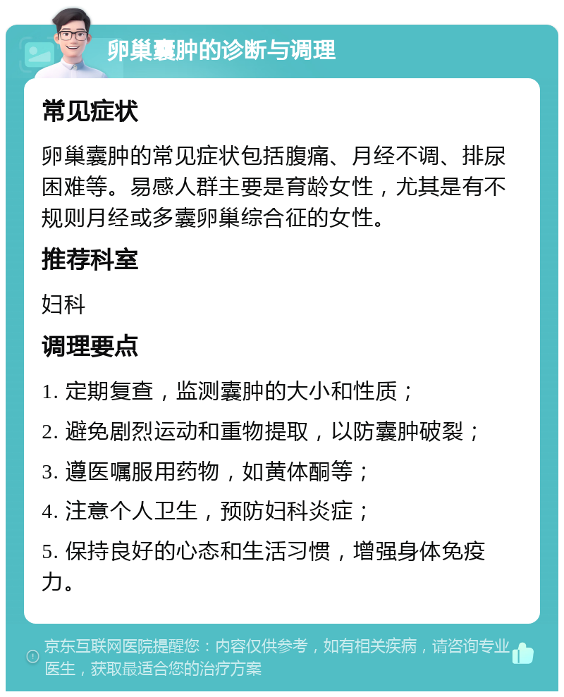 卵巢囊肿的诊断与调理 常见症状 卵巢囊肿的常见症状包括腹痛、月经不调、排尿困难等。易感人群主要是育龄女性，尤其是有不规则月经或多囊卵巢综合征的女性。 推荐科室 妇科 调理要点 1. 定期复查，监测囊肿的大小和性质； 2. 避免剧烈运动和重物提取，以防囊肿破裂； 3. 遵医嘱服用药物，如黄体酮等； 4. 注意个人卫生，预防妇科炎症； 5. 保持良好的心态和生活习惯，增强身体免疫力。