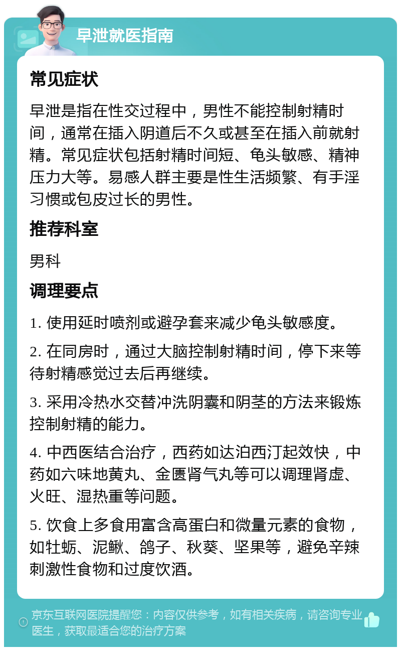 早泄就医指南 常见症状 早泄是指在性交过程中，男性不能控制射精时间，通常在插入阴道后不久或甚至在插入前就射精。常见症状包括射精时间短、龟头敏感、精神压力大等。易感人群主要是性生活频繁、有手淫习惯或包皮过长的男性。 推荐科室 男科 调理要点 1. 使用延时喷剂或避孕套来减少龟头敏感度。 2. 在同房时，通过大脑控制射精时间，停下来等待射精感觉过去后再继续。 3. 采用冷热水交替冲洗阴囊和阴茎的方法来锻炼控制射精的能力。 4. 中西医结合治疗，西药如达泊西汀起效快，中药如六味地黄丸、金匮肾气丸等可以调理肾虚、火旺、湿热重等问题。 5. 饮食上多食用富含高蛋白和微量元素的食物，如牡蛎、泥鳅、鸽子、秋葵、坚果等，避免辛辣刺激性食物和过度饮酒。