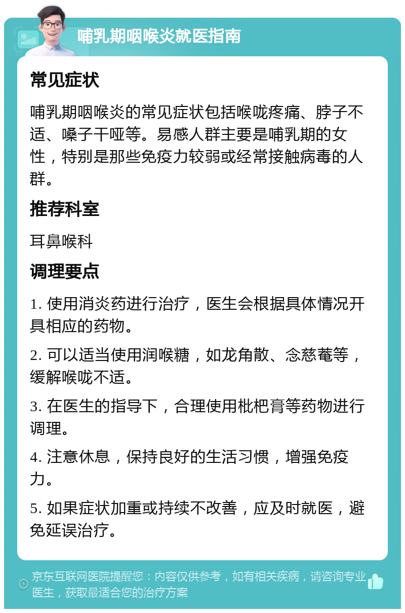 哺乳期咽喉炎就医指南 常见症状 哺乳期咽喉炎的常见症状包括喉咙疼痛、脖子不适、嗓子干哑等。易感人群主要是哺乳期的女性，特别是那些免疫力较弱或经常接触病毒的人群。 推荐科室 耳鼻喉科 调理要点 1. 使用消炎药进行治疗，医生会根据具体情况开具相应的药物。 2. 可以适当使用润喉糖，如龙角散、念慈菴等，缓解喉咙不适。 3. 在医生的指导下，合理使用枇杷膏等药物进行调理。 4. 注意休息，保持良好的生活习惯，增强免疫力。 5. 如果症状加重或持续不改善，应及时就医，避免延误治疗。