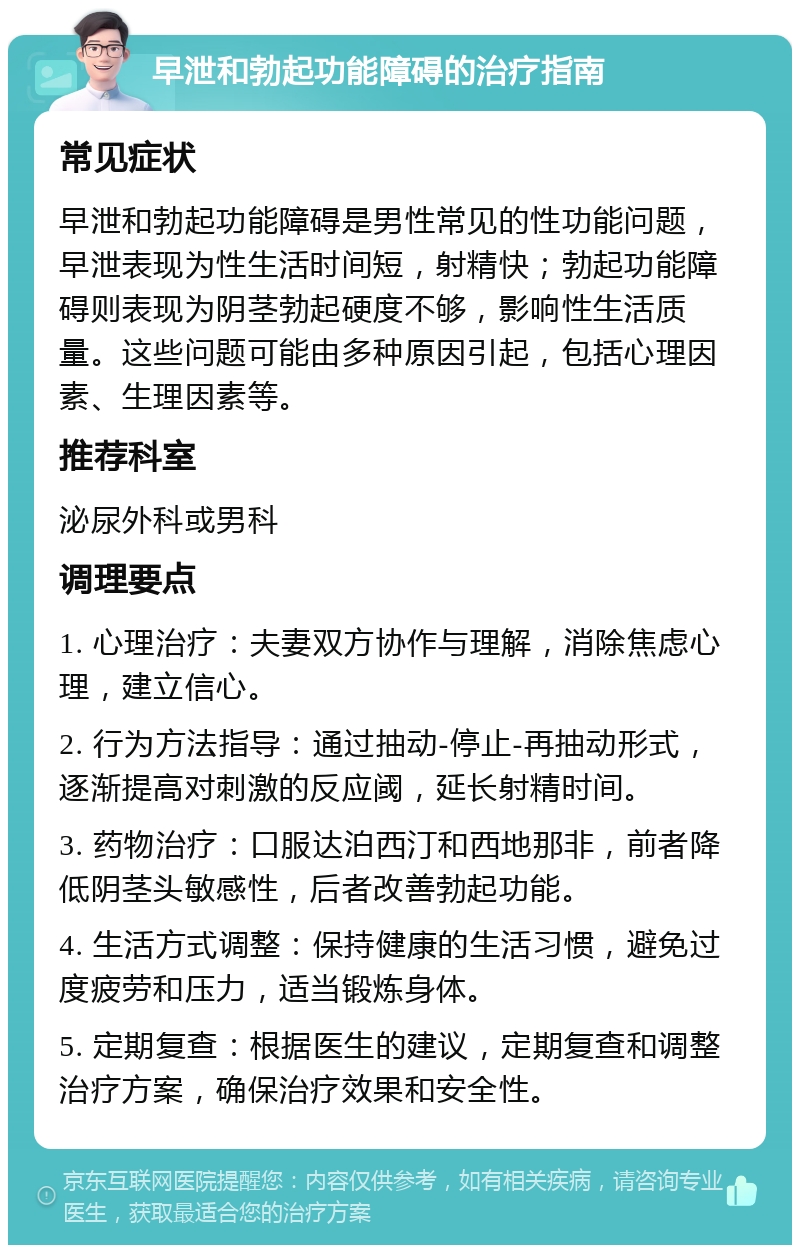 早泄和勃起功能障碍的治疗指南 常见症状 早泄和勃起功能障碍是男性常见的性功能问题，早泄表现为性生活时间短，射精快；勃起功能障碍则表现为阴茎勃起硬度不够，影响性生活质量。这些问题可能由多种原因引起，包括心理因素、生理因素等。 推荐科室 泌尿外科或男科 调理要点 1. 心理治疗：夫妻双方协作与理解，消除焦虑心理，建立信心。 2. 行为方法指导：通过抽动-停止-再抽动形式，逐渐提高对刺激的反应阈，延长射精时间。 3. 药物治疗：口服达泊西汀和西地那非，前者降低阴茎头敏感性，后者改善勃起功能。 4. 生活方式调整：保持健康的生活习惯，避免过度疲劳和压力，适当锻炼身体。 5. 定期复查：根据医生的建议，定期复查和调整治疗方案，确保治疗效果和安全性。