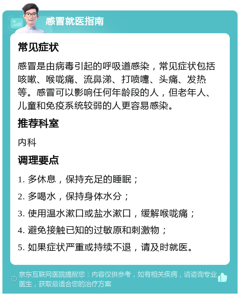 感冒就医指南 常见症状 感冒是由病毒引起的呼吸道感染，常见症状包括咳嗽、喉咙痛、流鼻涕、打喷嚏、头痛、发热等。感冒可以影响任何年龄段的人，但老年人、儿童和免疫系统较弱的人更容易感染。 推荐科室 内科 调理要点 1. 多休息，保持充足的睡眠； 2. 多喝水，保持身体水分； 3. 使用温水漱口或盐水漱口，缓解喉咙痛； 4. 避免接触已知的过敏原和刺激物； 5. 如果症状严重或持续不退，请及时就医。