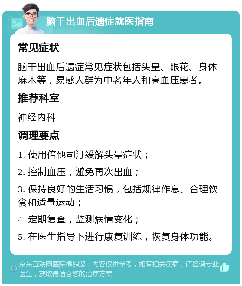 脑干出血后遗症就医指南 常见症状 脑干出血后遗症常见症状包括头晕、眼花、身体麻木等，易感人群为中老年人和高血压患者。 推荐科室 神经内科 调理要点 1. 使用倍他司汀缓解头晕症状； 2. 控制血压，避免再次出血； 3. 保持良好的生活习惯，包括规律作息、合理饮食和适量运动； 4. 定期复查，监测病情变化； 5. 在医生指导下进行康复训练，恢复身体功能。