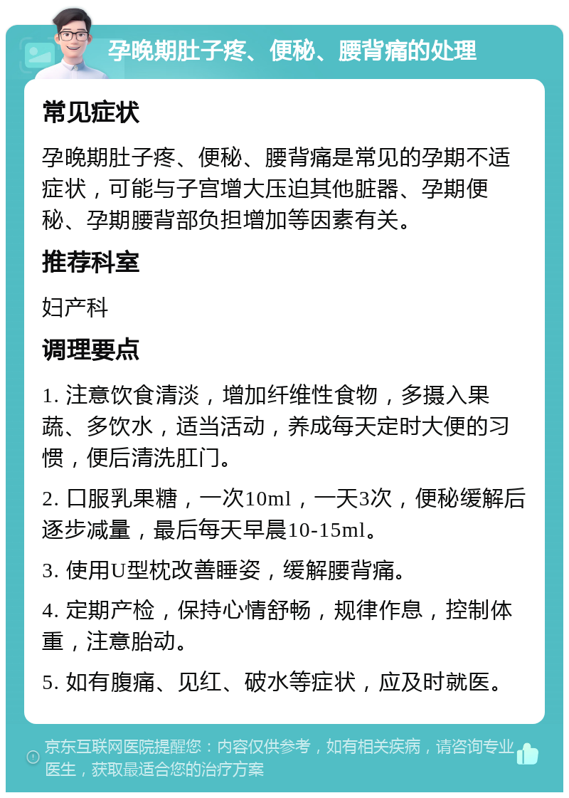 孕晚期肚子疼、便秘、腰背痛的处理 常见症状 孕晚期肚子疼、便秘、腰背痛是常见的孕期不适症状，可能与子宫增大压迫其他脏器、孕期便秘、孕期腰背部负担增加等因素有关。 推荐科室 妇产科 调理要点 1. 注意饮食清淡，增加纤维性食物，多摄入果蔬、多饮水，适当活动，养成每天定时大便的习惯，便后清洗肛门。 2. 口服乳果糖，一次10ml，一天3次，便秘缓解后逐步减量，最后每天早晨10-15ml。 3. 使用U型枕改善睡姿，缓解腰背痛。 4. 定期产检，保持心情舒畅，规律作息，控制体重，注意胎动。 5. 如有腹痛、见红、破水等症状，应及时就医。