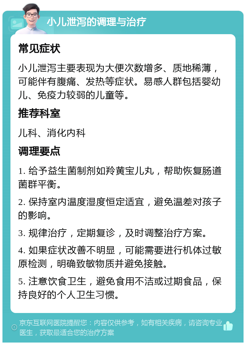 小儿泄泻的调理与治疗 常见症状 小儿泄泻主要表现为大便次数增多、质地稀薄，可能伴有腹痛、发热等症状。易感人群包括婴幼儿、免疫力较弱的儿童等。 推荐科室 儿科、消化内科 调理要点 1. 给予益生菌制剂如羚黄宝儿丸，帮助恢复肠道菌群平衡。 2. 保持室内温度湿度恒定适宜，避免温差对孩子的影响。 3. 规律治疗，定期复诊，及时调整治疗方案。 4. 如果症状改善不明显，可能需要进行机体过敏原检测，明确致敏物质并避免接触。 5. 注意饮食卫生，避免食用不洁或过期食品，保持良好的个人卫生习惯。