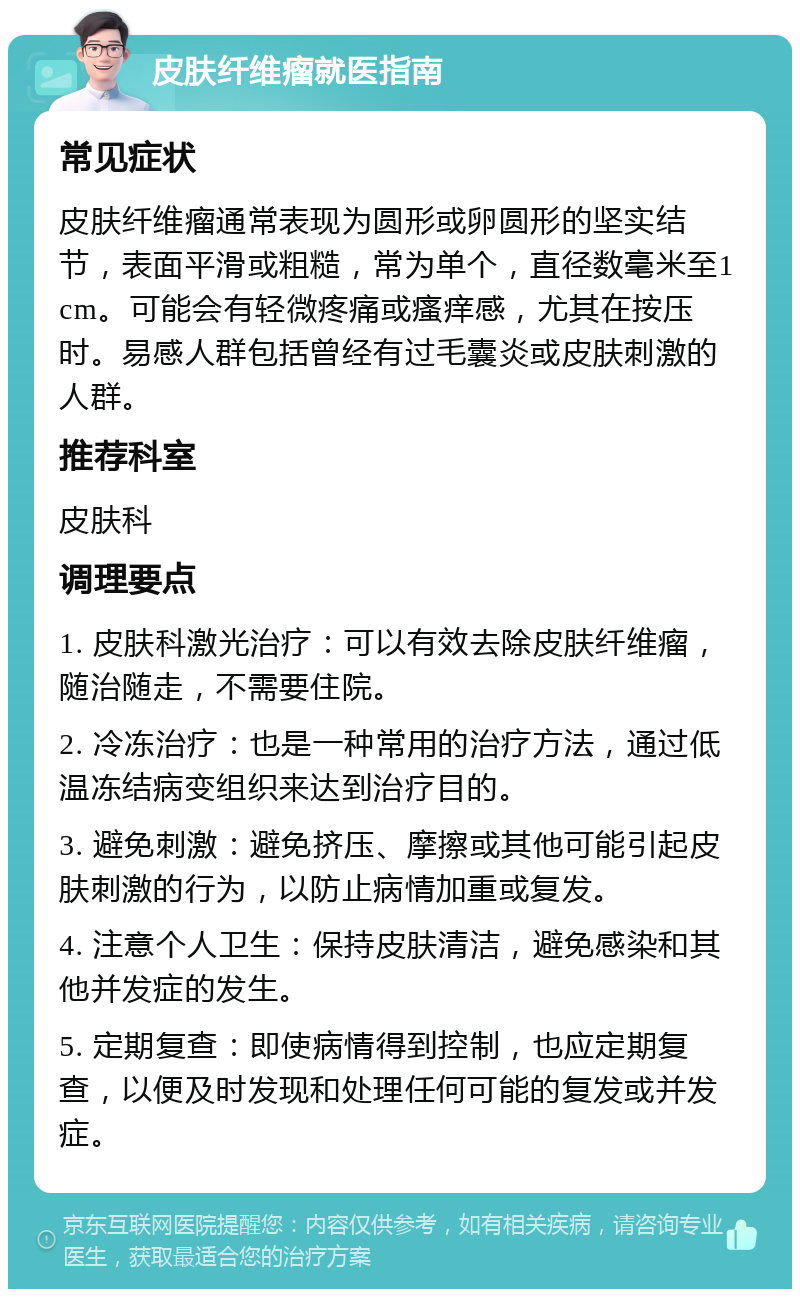 皮肤纤维瘤就医指南 常见症状 皮肤纤维瘤通常表现为圆形或卵圆形的坚实结节，表面平滑或粗糙，常为单个，直径数毫米至1cm。可能会有轻微疼痛或瘙痒感，尤其在按压时。易感人群包括曾经有过毛囊炎或皮肤刺激的人群。 推荐科室 皮肤科 调理要点 1. 皮肤科激光治疗：可以有效去除皮肤纤维瘤，随治随走，不需要住院。 2. 冷冻治疗：也是一种常用的治疗方法，通过低温冻结病变组织来达到治疗目的。 3. 避免刺激：避免挤压、摩擦或其他可能引起皮肤刺激的行为，以防止病情加重或复发。 4. 注意个人卫生：保持皮肤清洁，避免感染和其他并发症的发生。 5. 定期复查：即使病情得到控制，也应定期复查，以便及时发现和处理任何可能的复发或并发症。