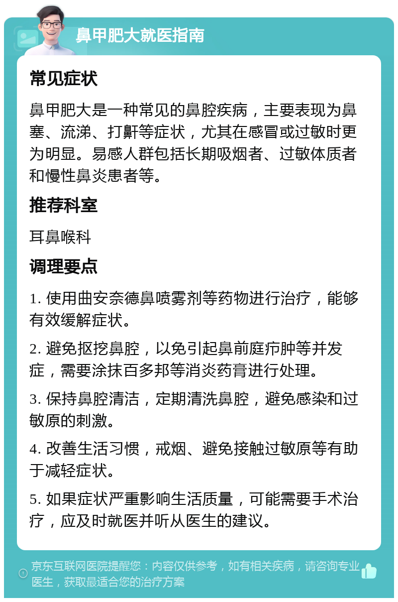 鼻甲肥大就医指南 常见症状 鼻甲肥大是一种常见的鼻腔疾病，主要表现为鼻塞、流涕、打鼾等症状，尤其在感冒或过敏时更为明显。易感人群包括长期吸烟者、过敏体质者和慢性鼻炎患者等。 推荐科室 耳鼻喉科 调理要点 1. 使用曲安奈德鼻喷雾剂等药物进行治疗，能够有效缓解症状。 2. 避免抠挖鼻腔，以免引起鼻前庭疖肿等并发症，需要涂抹百多邦等消炎药膏进行处理。 3. 保持鼻腔清洁，定期清洗鼻腔，避免感染和过敏原的刺激。 4. 改善生活习惯，戒烟、避免接触过敏原等有助于减轻症状。 5. 如果症状严重影响生活质量，可能需要手术治疗，应及时就医并听从医生的建议。