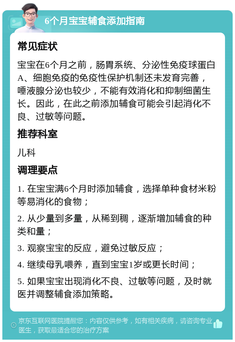 6个月宝宝辅食添加指南 常见症状 宝宝在6个月之前，肠胃系统、分泌性免疫球蛋白A、细胞免疫的免疫性保护机制还未发育完善，唾液腺分泌也较少，不能有效消化和抑制细菌生长。因此，在此之前添加辅食可能会引起消化不良、过敏等问题。 推荐科室 儿科 调理要点 1. 在宝宝满6个月时添加辅食，选择单种食材米粉等易消化的食物； 2. 从少量到多量，从稀到稠，逐渐增加辅食的种类和量； 3. 观察宝宝的反应，避免过敏反应； 4. 继续母乳喂养，直到宝宝1岁或更长时间； 5. 如果宝宝出现消化不良、过敏等问题，及时就医并调整辅食添加策略。