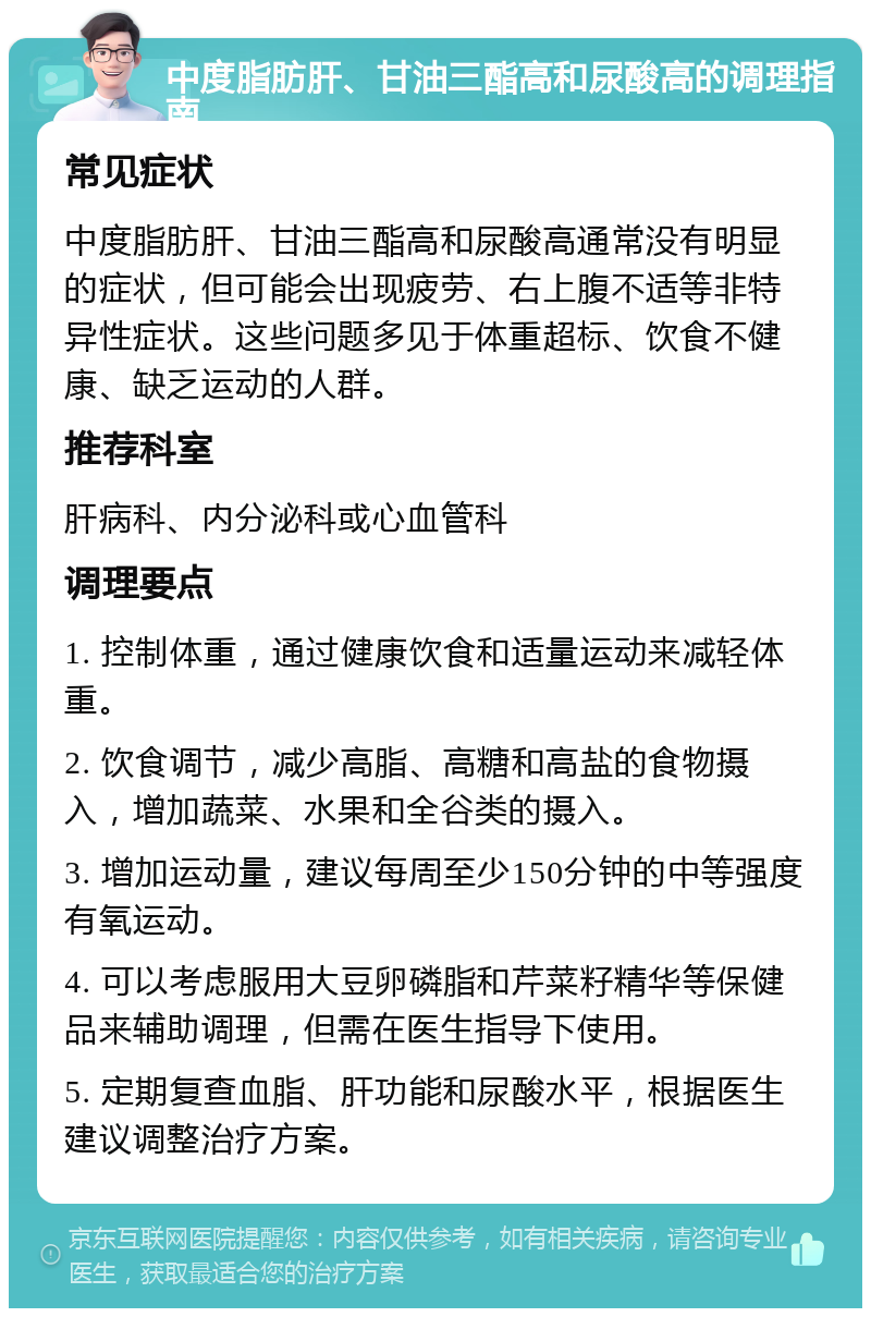 中度脂肪肝、甘油三酯高和尿酸高的调理指南 常见症状 中度脂肪肝、甘油三酯高和尿酸高通常没有明显的症状，但可能会出现疲劳、右上腹不适等非特异性症状。这些问题多见于体重超标、饮食不健康、缺乏运动的人群。 推荐科室 肝病科、内分泌科或心血管科 调理要点 1. 控制体重，通过健康饮食和适量运动来减轻体重。 2. 饮食调节，减少高脂、高糖和高盐的食物摄入，增加蔬菜、水果和全谷类的摄入。 3. 增加运动量，建议每周至少150分钟的中等强度有氧运动。 4. 可以考虑服用大豆卵磷脂和芹菜籽精华等保健品来辅助调理，但需在医生指导下使用。 5. 定期复查血脂、肝功能和尿酸水平，根据医生建议调整治疗方案。