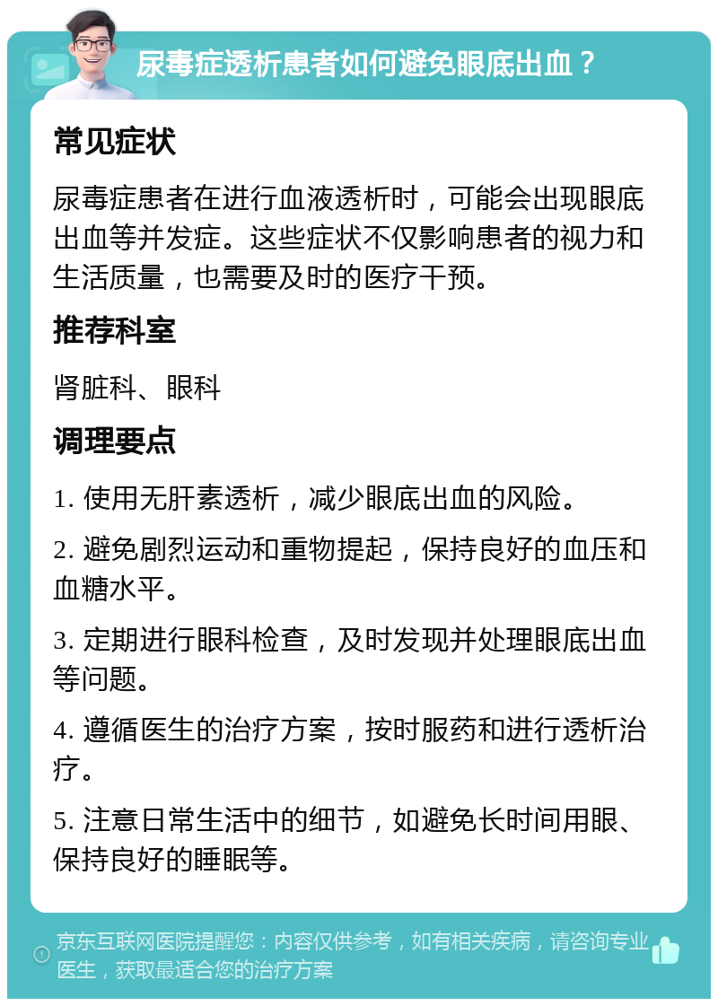 尿毒症透析患者如何避免眼底出血？ 常见症状 尿毒症患者在进行血液透析时，可能会出现眼底出血等并发症。这些症状不仅影响患者的视力和生活质量，也需要及时的医疗干预。 推荐科室 肾脏科、眼科 调理要点 1. 使用无肝素透析，减少眼底出血的风险。 2. 避免剧烈运动和重物提起，保持良好的血压和血糖水平。 3. 定期进行眼科检查，及时发现并处理眼底出血等问题。 4. 遵循医生的治疗方案，按时服药和进行透析治疗。 5. 注意日常生活中的细节，如避免长时间用眼、保持良好的睡眠等。