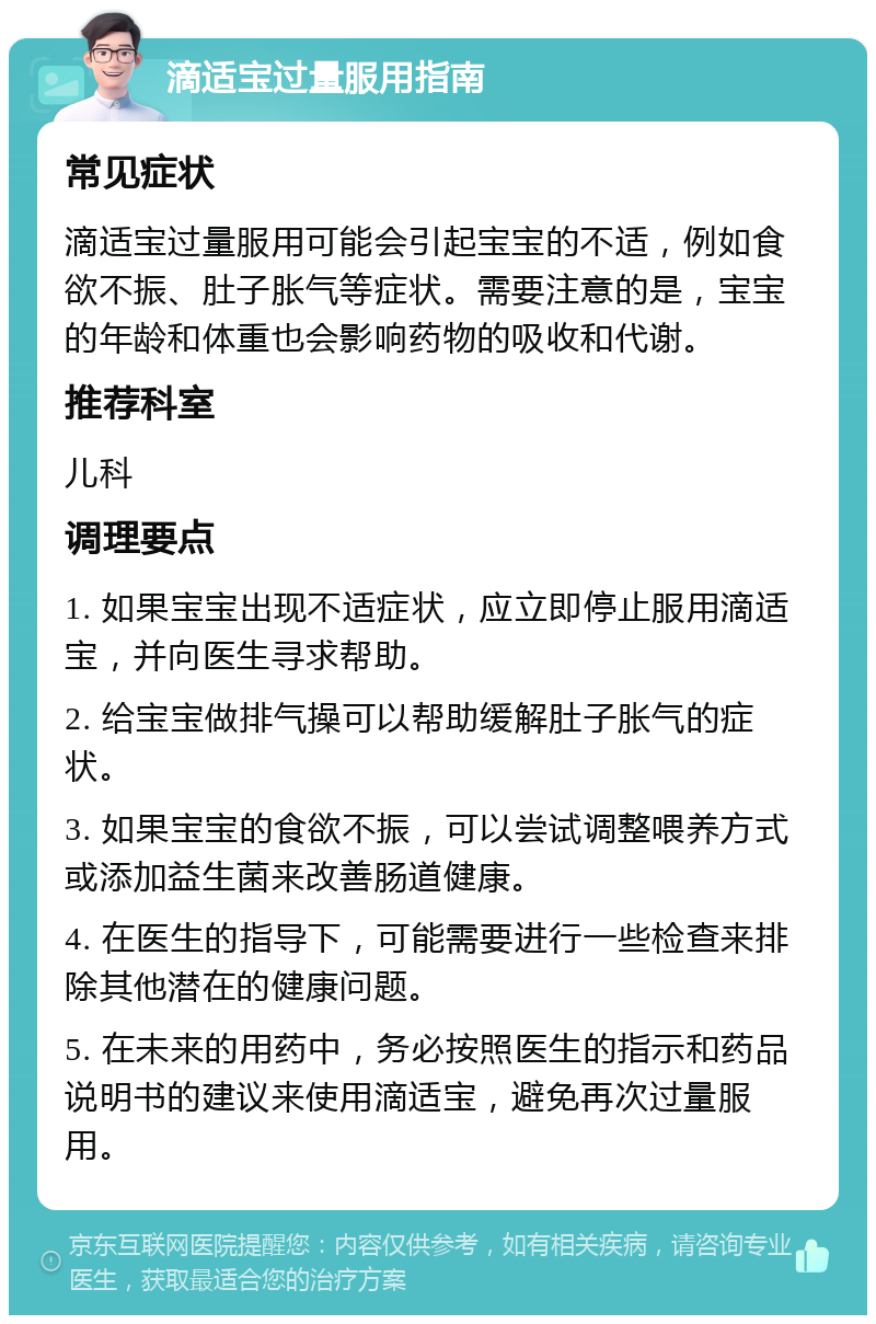 滴适宝过量服用指南 常见症状 滴适宝过量服用可能会引起宝宝的不适，例如食欲不振、肚子胀气等症状。需要注意的是，宝宝的年龄和体重也会影响药物的吸收和代谢。 推荐科室 儿科 调理要点 1. 如果宝宝出现不适症状，应立即停止服用滴适宝，并向医生寻求帮助。 2. 给宝宝做排气操可以帮助缓解肚子胀气的症状。 3. 如果宝宝的食欲不振，可以尝试调整喂养方式或添加益生菌来改善肠道健康。 4. 在医生的指导下，可能需要进行一些检查来排除其他潜在的健康问题。 5. 在未来的用药中，务必按照医生的指示和药品说明书的建议来使用滴适宝，避免再次过量服用。