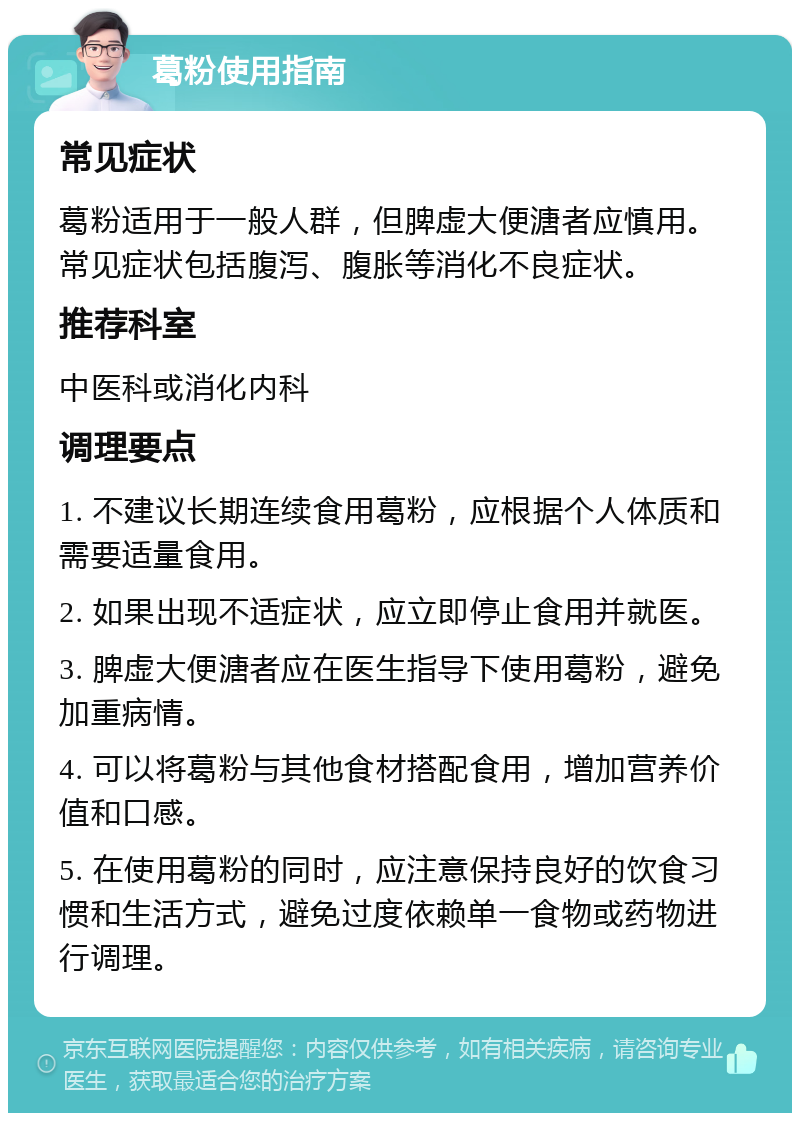 葛粉使用指南 常见症状 葛粉适用于一般人群，但脾虚大便溏者应慎用。常见症状包括腹泻、腹胀等消化不良症状。 推荐科室 中医科或消化内科 调理要点 1. 不建议长期连续食用葛粉，应根据个人体质和需要适量食用。 2. 如果出现不适症状，应立即停止食用并就医。 3. 脾虚大便溏者应在医生指导下使用葛粉，避免加重病情。 4. 可以将葛粉与其他食材搭配食用，增加营养价值和口感。 5. 在使用葛粉的同时，应注意保持良好的饮食习惯和生活方式，避免过度依赖单一食物或药物进行调理。