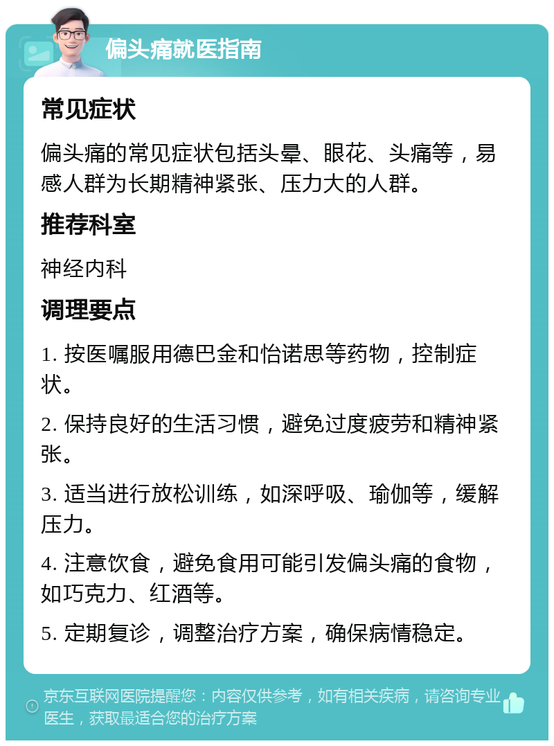 偏头痛就医指南 常见症状 偏头痛的常见症状包括头晕、眼花、头痛等，易感人群为长期精神紧张、压力大的人群。 推荐科室 神经内科 调理要点 1. 按医嘱服用德巴金和怡诺思等药物，控制症状。 2. 保持良好的生活习惯，避免过度疲劳和精神紧张。 3. 适当进行放松训练，如深呼吸、瑜伽等，缓解压力。 4. 注意饮食，避免食用可能引发偏头痛的食物，如巧克力、红酒等。 5. 定期复诊，调整治疗方案，确保病情稳定。