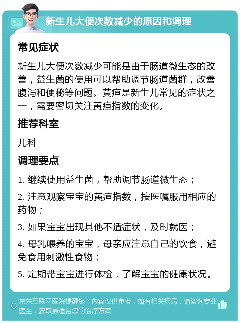 新生儿大便次数减少的原因和调理 常见症状 新生儿大便次数减少可能是由于肠道微生态的改善，益生菌的使用可以帮助调节肠道菌群，改善腹泻和便秘等问题。黄疸是新生儿常见的症状之一，需要密切关注黄疸指数的变化。 推荐科室 儿科 调理要点 1. 继续使用益生菌，帮助调节肠道微生态； 2. 注意观察宝宝的黄疸指数，按医嘱服用相应的药物； 3. 如果宝宝出现其他不适症状，及时就医； 4. 母乳喂养的宝宝，母亲应注意自己的饮食，避免食用刺激性食物； 5. 定期带宝宝进行体检，了解宝宝的健康状况。