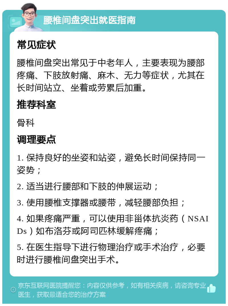 腰椎间盘突出就医指南 常见症状 腰椎间盘突出常见于中老年人，主要表现为腰部疼痛、下肢放射痛、麻木、无力等症状，尤其在长时间站立、坐着或劳累后加重。 推荐科室 骨科 调理要点 1. 保持良好的坐姿和站姿，避免长时间保持同一姿势； 2. 适当进行腰部和下肢的伸展运动； 3. 使用腰椎支撑器或腰带，减轻腰部负担； 4. 如果疼痛严重，可以使用非甾体抗炎药（NSAIDs）如布洛芬或阿司匹林缓解疼痛； 5. 在医生指导下进行物理治疗或手术治疗，必要时进行腰椎间盘突出手术。