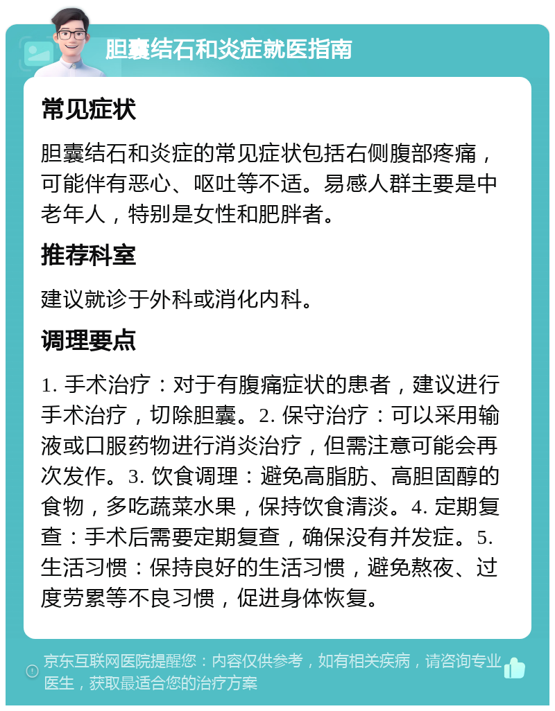 胆囊结石和炎症就医指南 常见症状 胆囊结石和炎症的常见症状包括右侧腹部疼痛，可能伴有恶心、呕吐等不适。易感人群主要是中老年人，特别是女性和肥胖者。 推荐科室 建议就诊于外科或消化内科。 调理要点 1. 手术治疗：对于有腹痛症状的患者，建议进行手术治疗，切除胆囊。2. 保守治疗：可以采用输液或口服药物进行消炎治疗，但需注意可能会再次发作。3. 饮食调理：避免高脂肪、高胆固醇的食物，多吃蔬菜水果，保持饮食清淡。4. 定期复查：手术后需要定期复查，确保没有并发症。5. 生活习惯：保持良好的生活习惯，避免熬夜、过度劳累等不良习惯，促进身体恢复。