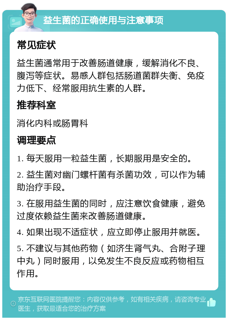 益生菌的正确使用与注意事项 常见症状 益生菌通常用于改善肠道健康，缓解消化不良、腹泻等症状。易感人群包括肠道菌群失衡、免疫力低下、经常服用抗生素的人群。 推荐科室 消化内科或肠胃科 调理要点 1. 每天服用一粒益生菌，长期服用是安全的。 2. 益生菌对幽门螺杆菌有杀菌功效，可以作为辅助治疗手段。 3. 在服用益生菌的同时，应注意饮食健康，避免过度依赖益生菌来改善肠道健康。 4. 如果出现不适症状，应立即停止服用并就医。 5. 不建议与其他药物（如济生肾气丸、合附子理中丸）同时服用，以免发生不良反应或药物相互作用。