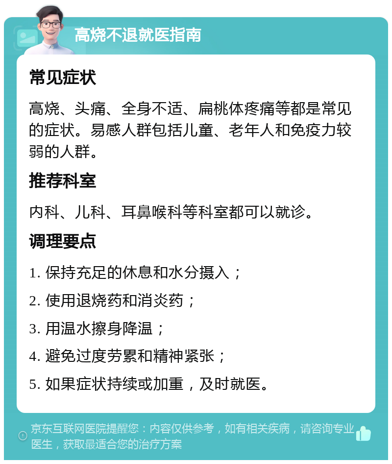 高烧不退就医指南 常见症状 高烧、头痛、全身不适、扁桃体疼痛等都是常见的症状。易感人群包括儿童、老年人和免疫力较弱的人群。 推荐科室 内科、儿科、耳鼻喉科等科室都可以就诊。 调理要点 1. 保持充足的休息和水分摄入； 2. 使用退烧药和消炎药； 3. 用温水擦身降温； 4. 避免过度劳累和精神紧张； 5. 如果症状持续或加重，及时就医。