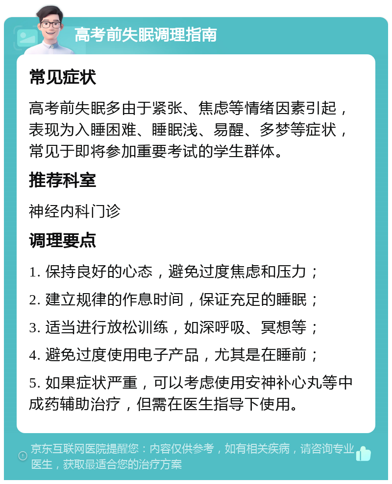 高考前失眠调理指南 常见症状 高考前失眠多由于紧张、焦虑等情绪因素引起，表现为入睡困难、睡眠浅、易醒、多梦等症状，常见于即将参加重要考试的学生群体。 推荐科室 神经内科门诊 调理要点 1. 保持良好的心态，避免过度焦虑和压力； 2. 建立规律的作息时间，保证充足的睡眠； 3. 适当进行放松训练，如深呼吸、冥想等； 4. 避免过度使用电子产品，尤其是在睡前； 5. 如果症状严重，可以考虑使用安神补心丸等中成药辅助治疗，但需在医生指导下使用。