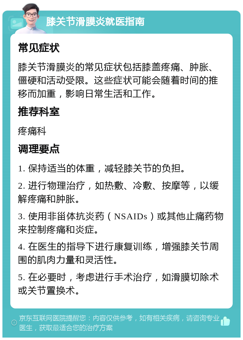 膝关节滑膜炎就医指南 常见症状 膝关节滑膜炎的常见症状包括膝盖疼痛、肿胀、僵硬和活动受限。这些症状可能会随着时间的推移而加重，影响日常生活和工作。 推荐科室 疼痛科 调理要点 1. 保持适当的体重，减轻膝关节的负担。 2. 进行物理治疗，如热敷、冷敷、按摩等，以缓解疼痛和肿胀。 3. 使用非甾体抗炎药（NSAIDs）或其他止痛药物来控制疼痛和炎症。 4. 在医生的指导下进行康复训练，增强膝关节周围的肌肉力量和灵活性。 5. 在必要时，考虑进行手术治疗，如滑膜切除术或关节置换术。