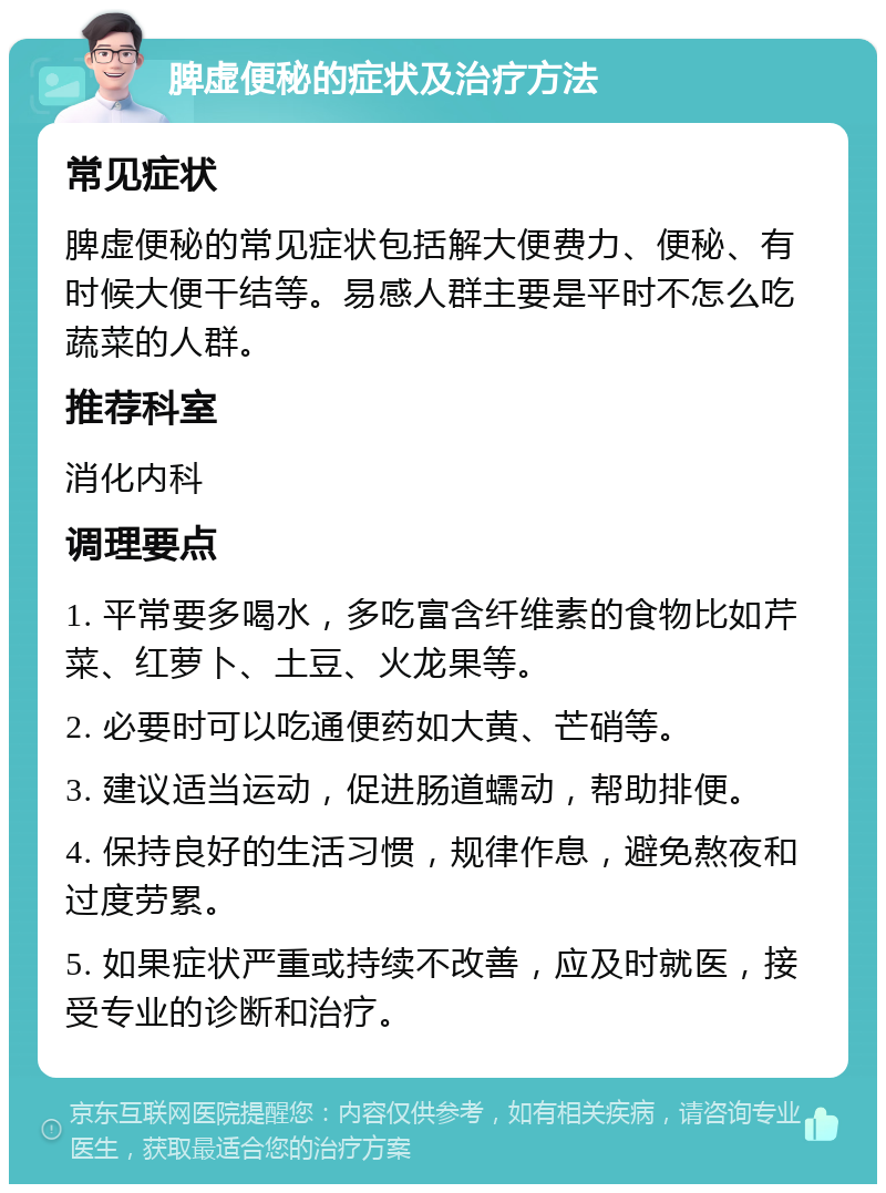 脾虚便秘的症状及治疗方法 常见症状 脾虚便秘的常见症状包括解大便费力、便秘、有时候大便干结等。易感人群主要是平时不怎么吃蔬菜的人群。 推荐科室 消化内科 调理要点 1. 平常要多喝水，多吃富含纤维素的食物比如芹菜、红萝卜、土豆、火龙果等。 2. 必要时可以吃通便药如大黄、芒硝等。 3. 建议适当运动，促进肠道蠕动，帮助排便。 4. 保持良好的生活习惯，规律作息，避免熬夜和过度劳累。 5. 如果症状严重或持续不改善，应及时就医，接受专业的诊断和治疗。