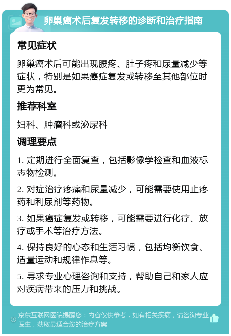 卵巢癌术后复发转移的诊断和治疗指南 常见症状 卵巢癌术后可能出现腰疼、肚子疼和尿量减少等症状，特别是如果癌症复发或转移至其他部位时更为常见。 推荐科室 妇科、肿瘤科或泌尿科 调理要点 1. 定期进行全面复查，包括影像学检查和血液标志物检测。 2. 对症治疗疼痛和尿量减少，可能需要使用止疼药和利尿剂等药物。 3. 如果癌症复发或转移，可能需要进行化疗、放疗或手术等治疗方法。 4. 保持良好的心态和生活习惯，包括均衡饮食、适量运动和规律作息等。 5. 寻求专业心理咨询和支持，帮助自己和家人应对疾病带来的压力和挑战。