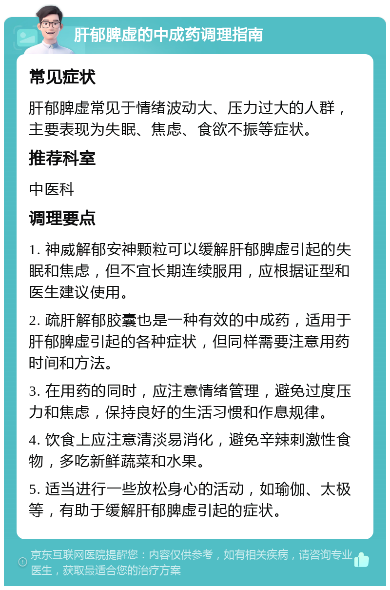 肝郁脾虚的中成药调理指南 常见症状 肝郁脾虚常见于情绪波动大、压力过大的人群，主要表现为失眠、焦虑、食欲不振等症状。 推荐科室 中医科 调理要点 1. 神威解郁安神颗粒可以缓解肝郁脾虚引起的失眠和焦虑，但不宜长期连续服用，应根据证型和医生建议使用。 2. 疏肝解郁胶囊也是一种有效的中成药，适用于肝郁脾虚引起的各种症状，但同样需要注意用药时间和方法。 3. 在用药的同时，应注意情绪管理，避免过度压力和焦虑，保持良好的生活习惯和作息规律。 4. 饮食上应注意清淡易消化，避免辛辣刺激性食物，多吃新鲜蔬菜和水果。 5. 适当进行一些放松身心的活动，如瑜伽、太极等，有助于缓解肝郁脾虚引起的症状。