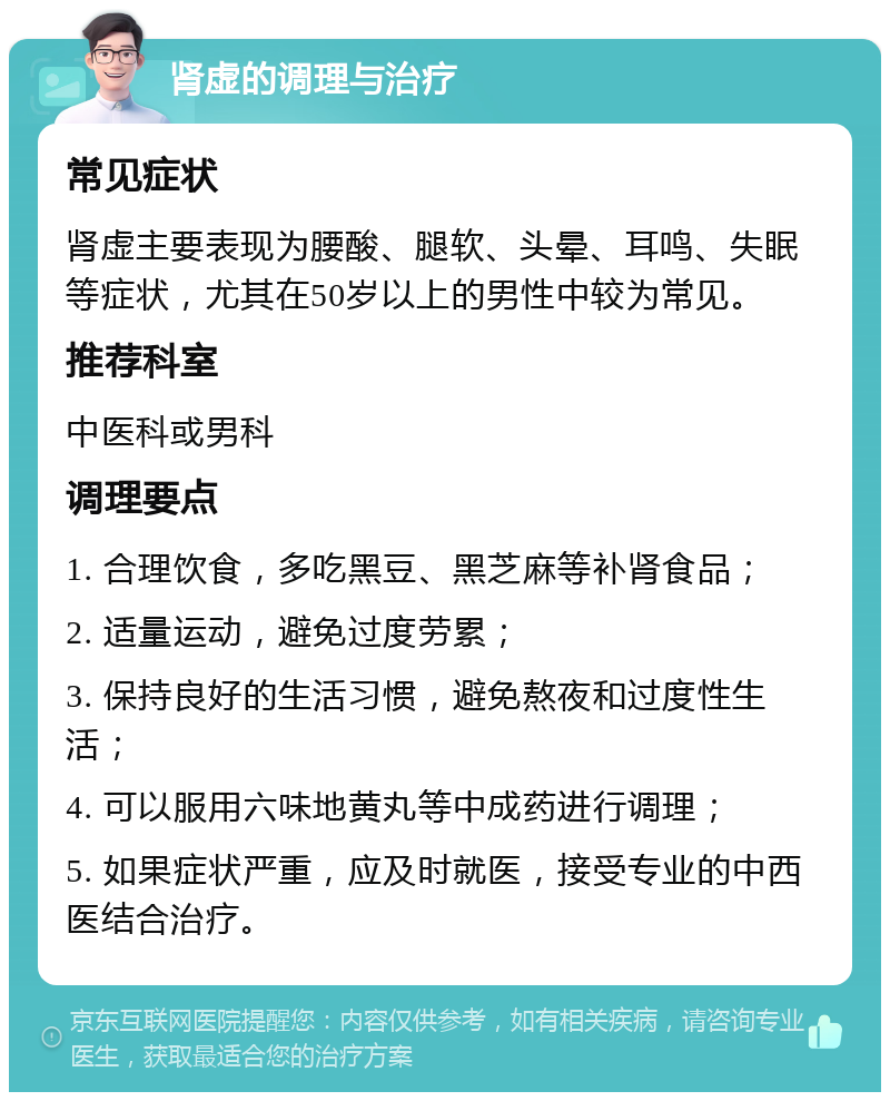 肾虚的调理与治疗 常见症状 肾虚主要表现为腰酸、腿软、头晕、耳鸣、失眠等症状，尤其在50岁以上的男性中较为常见。 推荐科室 中医科或男科 调理要点 1. 合理饮食，多吃黑豆、黑芝麻等补肾食品； 2. 适量运动，避免过度劳累； 3. 保持良好的生活习惯，避免熬夜和过度性生活； 4. 可以服用六味地黄丸等中成药进行调理； 5. 如果症状严重，应及时就医，接受专业的中西医结合治疗。