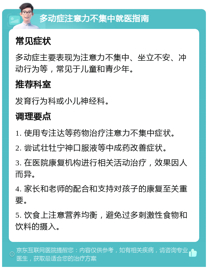 多动症注意力不集中就医指南 常见症状 多动症主要表现为注意力不集中、坐立不安、冲动行为等，常见于儿童和青少年。 推荐科室 发育行为科或小儿神经科。 调理要点 1. 使用专注达等药物治疗注意力不集中症状。 2. 尝试壮牡宁神口服液等中成药改善症状。 3. 在医院康复机构进行相关活动治疗，效果因人而异。 4. 家长和老师的配合和支持对孩子的康复至关重要。 5. 饮食上注意营养均衡，避免过多刺激性食物和饮料的摄入。