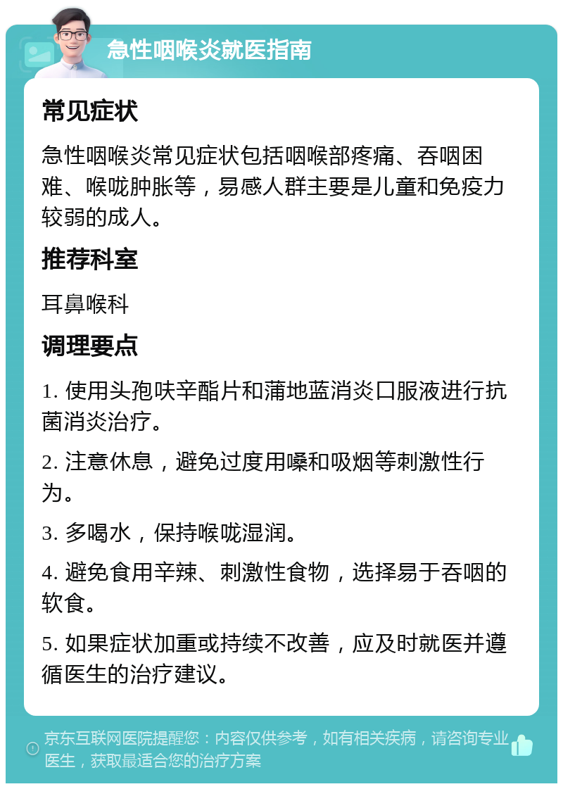 急性咽喉炎就医指南 常见症状 急性咽喉炎常见症状包括咽喉部疼痛、吞咽困难、喉咙肿胀等，易感人群主要是儿童和免疫力较弱的成人。 推荐科室 耳鼻喉科 调理要点 1. 使用头孢呋辛酯片和蒲地蓝消炎口服液进行抗菌消炎治疗。 2. 注意休息，避免过度用嗓和吸烟等刺激性行为。 3. 多喝水，保持喉咙湿润。 4. 避免食用辛辣、刺激性食物，选择易于吞咽的软食。 5. 如果症状加重或持续不改善，应及时就医并遵循医生的治疗建议。