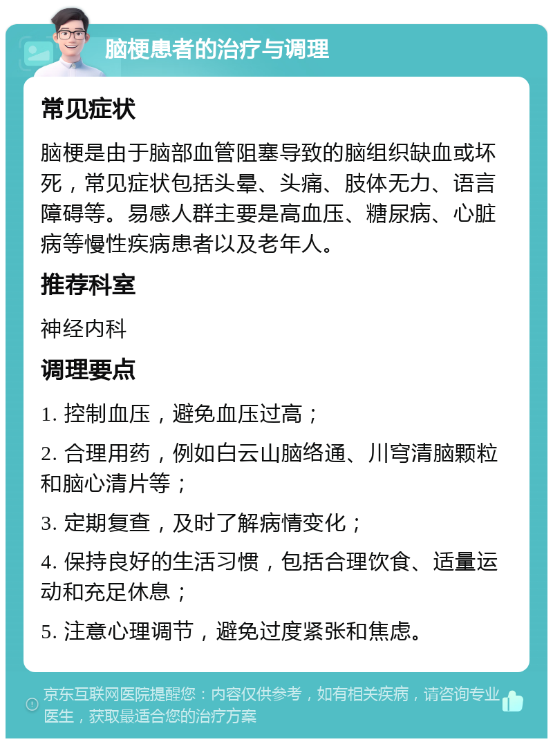 脑梗患者的治疗与调理 常见症状 脑梗是由于脑部血管阻塞导致的脑组织缺血或坏死，常见症状包括头晕、头痛、肢体无力、语言障碍等。易感人群主要是高血压、糖尿病、心脏病等慢性疾病患者以及老年人。 推荐科室 神经内科 调理要点 1. 控制血压，避免血压过高； 2. 合理用药，例如白云山脑络通、川穹清脑颗粒和脑心清片等； 3. 定期复查，及时了解病情变化； 4. 保持良好的生活习惯，包括合理饮食、适量运动和充足休息； 5. 注意心理调节，避免过度紧张和焦虑。