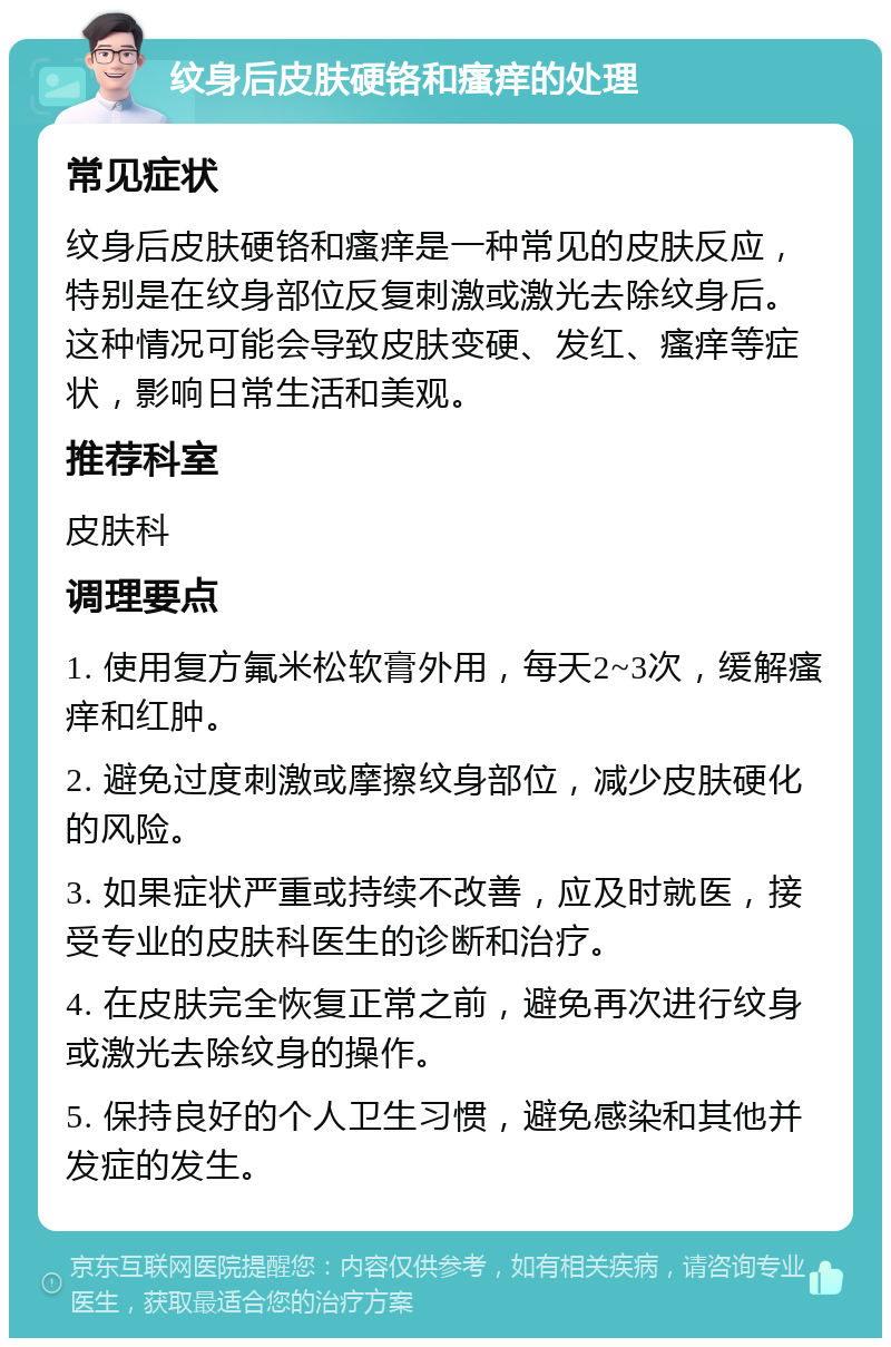 纹身后皮肤硬铬和瘙痒的处理 常见症状 纹身后皮肤硬铬和瘙痒是一种常见的皮肤反应，特别是在纹身部位反复刺激或激光去除纹身后。这种情况可能会导致皮肤变硬、发红、瘙痒等症状，影响日常生活和美观。 推荐科室 皮肤科 调理要点 1. 使用复方氟米松软膏外用，每天2~3次，缓解瘙痒和红肿。 2. 避免过度刺激或摩擦纹身部位，减少皮肤硬化的风险。 3. 如果症状严重或持续不改善，应及时就医，接受专业的皮肤科医生的诊断和治疗。 4. 在皮肤完全恢复正常之前，避免再次进行纹身或激光去除纹身的操作。 5. 保持良好的个人卫生习惯，避免感染和其他并发症的发生。