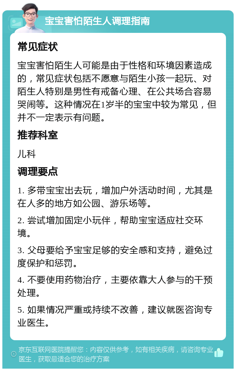 宝宝害怕陌生人调理指南 常见症状 宝宝害怕陌生人可能是由于性格和环境因素造成的，常见症状包括不愿意与陌生小孩一起玩、对陌生人特别是男性有戒备心理、在公共场合容易哭闹等。这种情况在1岁半的宝宝中较为常见，但并不一定表示有问题。 推荐科室 儿科 调理要点 1. 多带宝宝出去玩，增加户外活动时间，尤其是在人多的地方如公园、游乐场等。 2. 尝试增加固定小玩伴，帮助宝宝适应社交环境。 3. 父母要给予宝宝足够的安全感和支持，避免过度保护和惩罚。 4. 不要使用药物治疗，主要依靠大人参与的干预处理。 5. 如果情况严重或持续不改善，建议就医咨询专业医生。