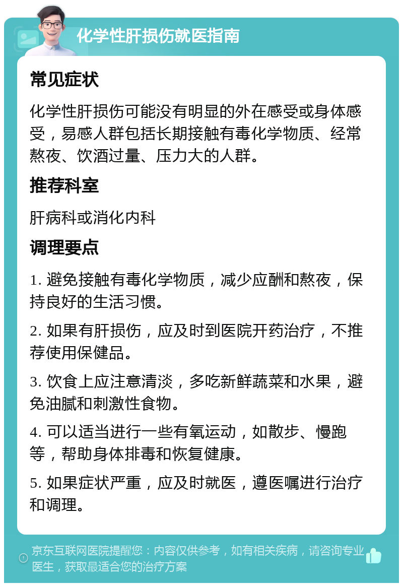 化学性肝损伤就医指南 常见症状 化学性肝损伤可能没有明显的外在感受或身体感受，易感人群包括长期接触有毒化学物质、经常熬夜、饮酒过量、压力大的人群。 推荐科室 肝病科或消化内科 调理要点 1. 避免接触有毒化学物质，减少应酬和熬夜，保持良好的生活习惯。 2. 如果有肝损伤，应及时到医院开药治疗，不推荐使用保健品。 3. 饮食上应注意清淡，多吃新鲜蔬菜和水果，避免油腻和刺激性食物。 4. 可以适当进行一些有氧运动，如散步、慢跑等，帮助身体排毒和恢复健康。 5. 如果症状严重，应及时就医，遵医嘱进行治疗和调理。