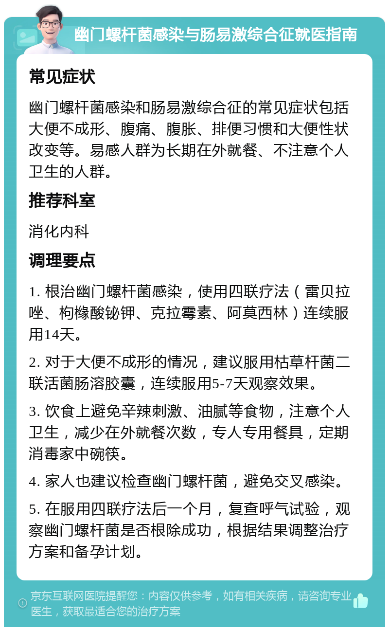 幽门螺杆菌感染与肠易激综合征就医指南 常见症状 幽门螺杆菌感染和肠易激综合征的常见症状包括大便不成形、腹痛、腹胀、排便习惯和大便性状改变等。易感人群为长期在外就餐、不注意个人卫生的人群。 推荐科室 消化内科 调理要点 1. 根治幽门螺杆菌感染，使用四联疗法（雷贝拉唑、枸橼酸铋钾、克拉霉素、阿莫西林）连续服用14天。 2. 对于大便不成形的情况，建议服用枯草杆菌二联活菌肠溶胶囊，连续服用5-7天观察效果。 3. 饮食上避免辛辣刺激、油腻等食物，注意个人卫生，减少在外就餐次数，专人专用餐具，定期消毒家中碗筷。 4. 家人也建议检查幽门螺杆菌，避免交叉感染。 5. 在服用四联疗法后一个月，复查呼气试验，观察幽门螺杆菌是否根除成功，根据结果调整治疗方案和备孕计划。