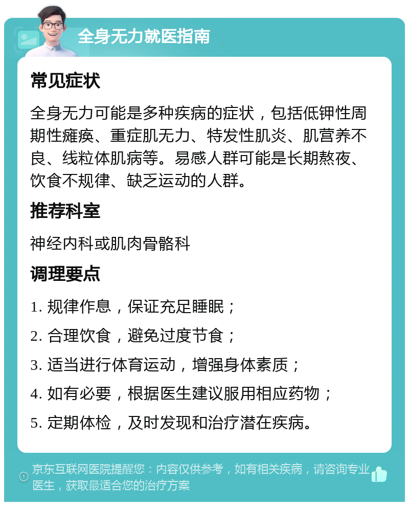 全身无力就医指南 常见症状 全身无力可能是多种疾病的症状，包括低钾性周期性瘫痪、重症肌无力、特发性肌炎、肌营养不良、线粒体肌病等。易感人群可能是长期熬夜、饮食不规律、缺乏运动的人群。 推荐科室 神经内科或肌肉骨骼科 调理要点 1. 规律作息，保证充足睡眠； 2. 合理饮食，避免过度节食； 3. 适当进行体育运动，增强身体素质； 4. 如有必要，根据医生建议服用相应药物； 5. 定期体检，及时发现和治疗潜在疾病。