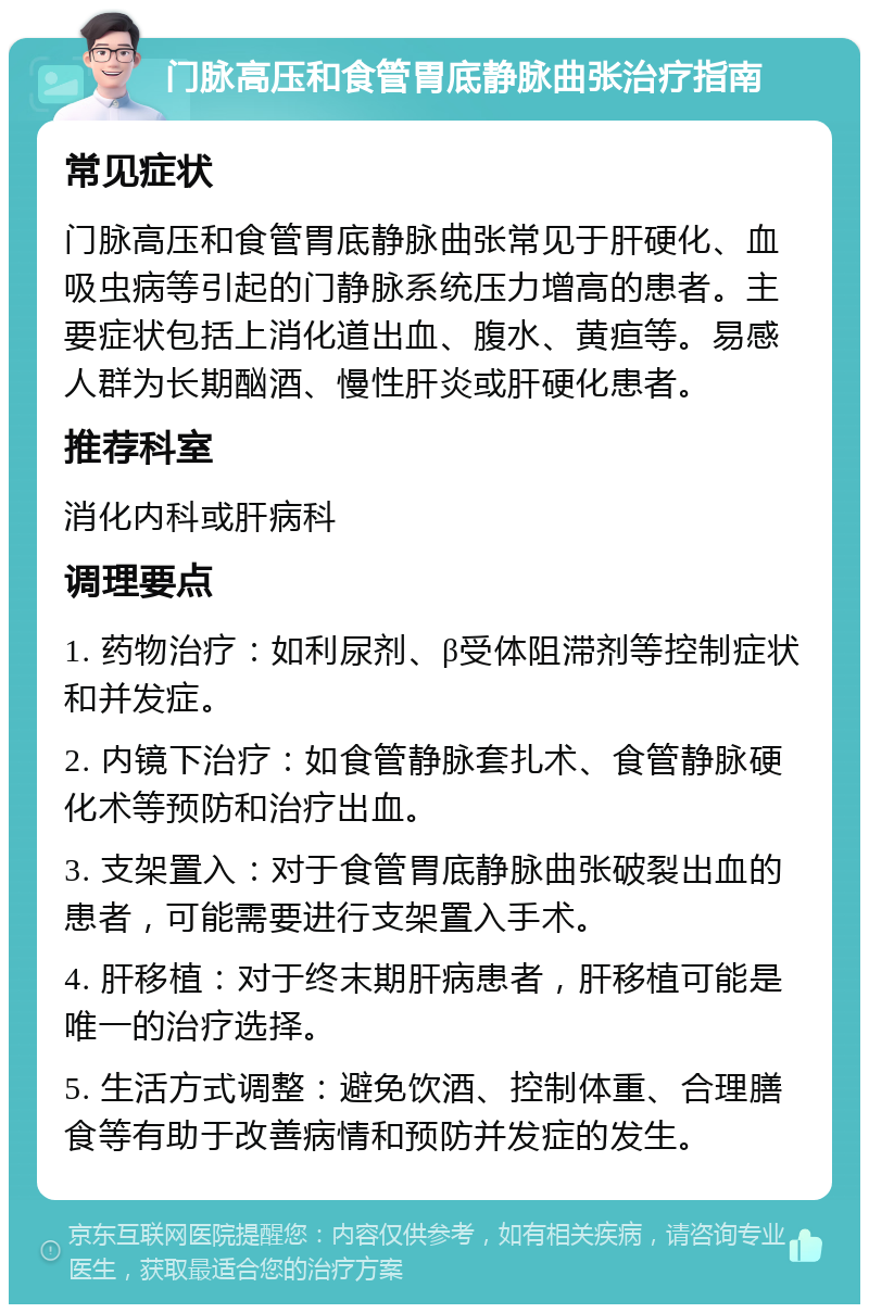 门脉高压和食管胃底静脉曲张治疗指南 常见症状 门脉高压和食管胃底静脉曲张常见于肝硬化、血吸虫病等引起的门静脉系统压力增高的患者。主要症状包括上消化道出血、腹水、黄疸等。易感人群为长期酗酒、慢性肝炎或肝硬化患者。 推荐科室 消化内科或肝病科 调理要点 1. 药物治疗：如利尿剂、β受体阻滞剂等控制症状和并发症。 2. 内镜下治疗：如食管静脉套扎术、食管静脉硬化术等预防和治疗出血。 3. 支架置入：对于食管胃底静脉曲张破裂出血的患者，可能需要进行支架置入手术。 4. 肝移植：对于终末期肝病患者，肝移植可能是唯一的治疗选择。 5. 生活方式调整：避免饮酒、控制体重、合理膳食等有助于改善病情和预防并发症的发生。