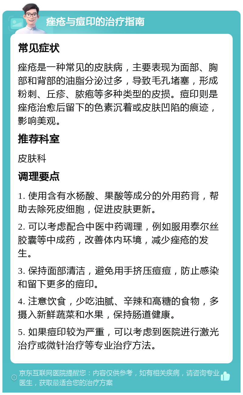 痤疮与痘印的治疗指南 常见症状 痤疮是一种常见的皮肤病，主要表现为面部、胸部和背部的油脂分泌过多，导致毛孔堵塞，形成粉刺、丘疹、脓疱等多种类型的皮损。痘印则是痤疮治愈后留下的色素沉着或皮肤凹陷的痕迹，影响美观。 推荐科室 皮肤科 调理要点 1. 使用含有水杨酸、果酸等成分的外用药膏，帮助去除死皮细胞，促进皮肤更新。 2. 可以考虑配合中医中药调理，例如服用泰尔丝胶囊等中成药，改善体内环境，减少痤疮的发生。 3. 保持面部清洁，避免用手挤压痘痘，防止感染和留下更多的痘印。 4. 注意饮食，少吃油腻、辛辣和高糖的食物，多摄入新鲜蔬菜和水果，保持肠道健康。 5. 如果痘印较为严重，可以考虑到医院进行激光治疗或微针治疗等专业治疗方法。