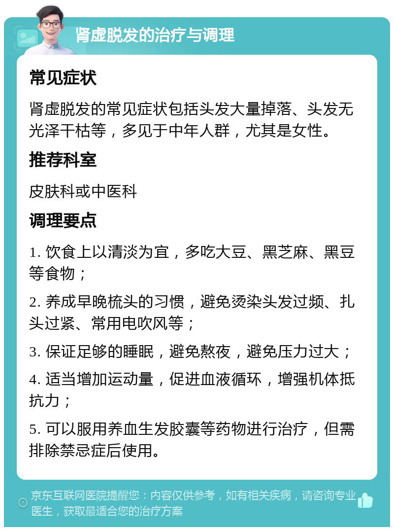 肾虚脱发的治疗与调理 常见症状 肾虚脱发的常见症状包括头发大量掉落、头发无光泽干枯等，多见于中年人群，尤其是女性。 推荐科室 皮肤科或中医科 调理要点 1. 饮食上以清淡为宜，多吃大豆、黑芝麻、黑豆等食物； 2. 养成早晚梳头的习惯，避免烫染头发过频、扎头过紧、常用电吹风等； 3. 保证足够的睡眠，避免熬夜，避免压力过大； 4. 适当增加运动量，促进血液循环，增强机体抵抗力； 5. 可以服用养血生发胶囊等药物进行治疗，但需排除禁忌症后使用。