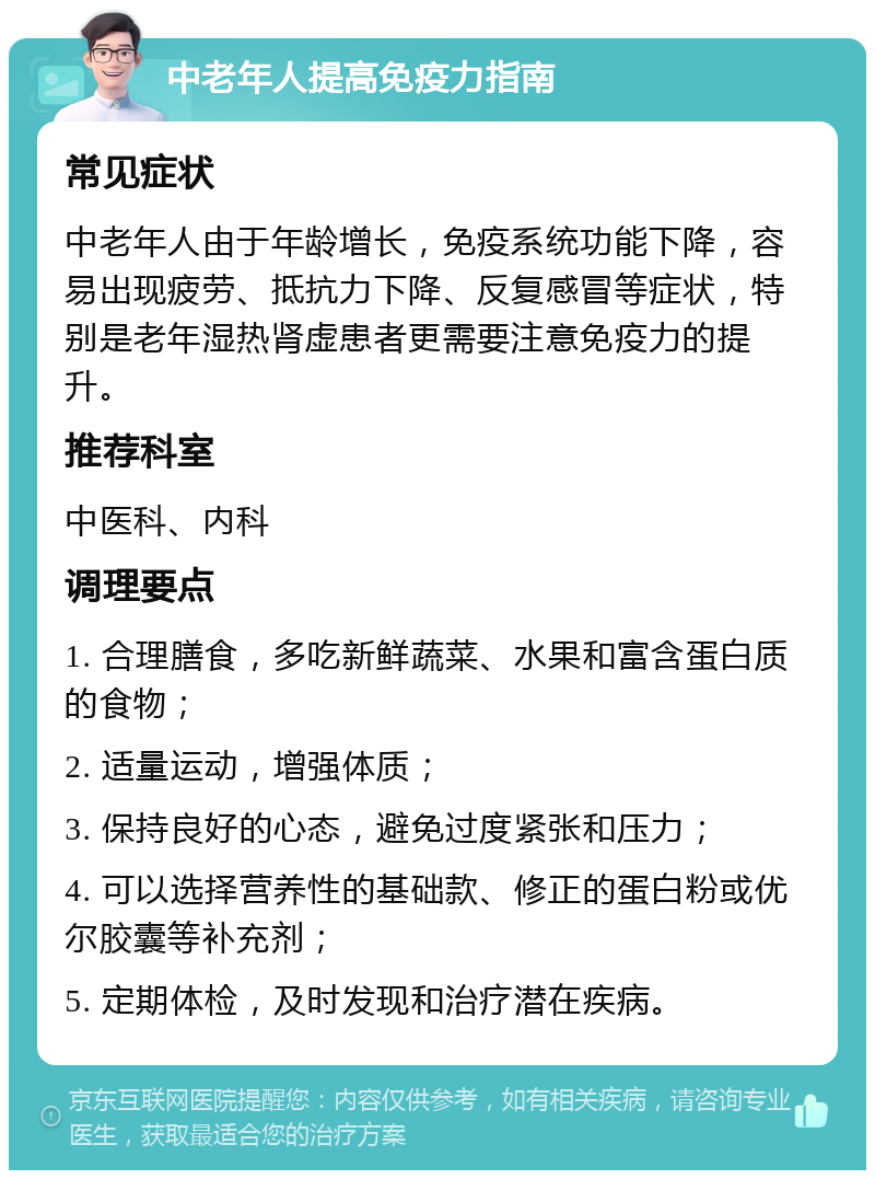 中老年人提高免疫力指南 常见症状 中老年人由于年龄增长，免疫系统功能下降，容易出现疲劳、抵抗力下降、反复感冒等症状，特别是老年湿热肾虚患者更需要注意免疫力的提升。 推荐科室 中医科、内科 调理要点 1. 合理膳食，多吃新鲜蔬菜、水果和富含蛋白质的食物； 2. 适量运动，增强体质； 3. 保持良好的心态，避免过度紧张和压力； 4. 可以选择营养性的基础款、修正的蛋白粉或优尔胶囊等补充剂； 5. 定期体检，及时发现和治疗潜在疾病。