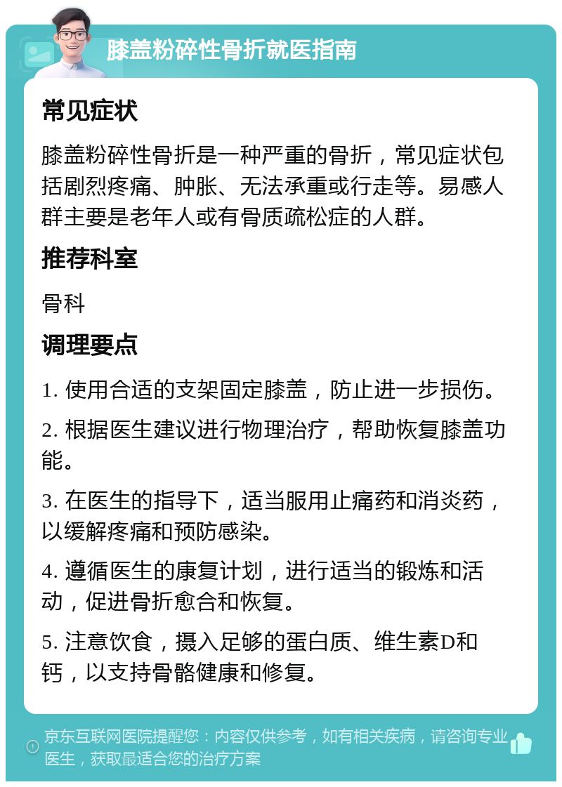 膝盖粉碎性骨折就医指南 常见症状 膝盖粉碎性骨折是一种严重的骨折，常见症状包括剧烈疼痛、肿胀、无法承重或行走等。易感人群主要是老年人或有骨质疏松症的人群。 推荐科室 骨科 调理要点 1. 使用合适的支架固定膝盖，防止进一步损伤。 2. 根据医生建议进行物理治疗，帮助恢复膝盖功能。 3. 在医生的指导下，适当服用止痛药和消炎药，以缓解疼痛和预防感染。 4. 遵循医生的康复计划，进行适当的锻炼和活动，促进骨折愈合和恢复。 5. 注意饮食，摄入足够的蛋白质、维生素D和钙，以支持骨骼健康和修复。