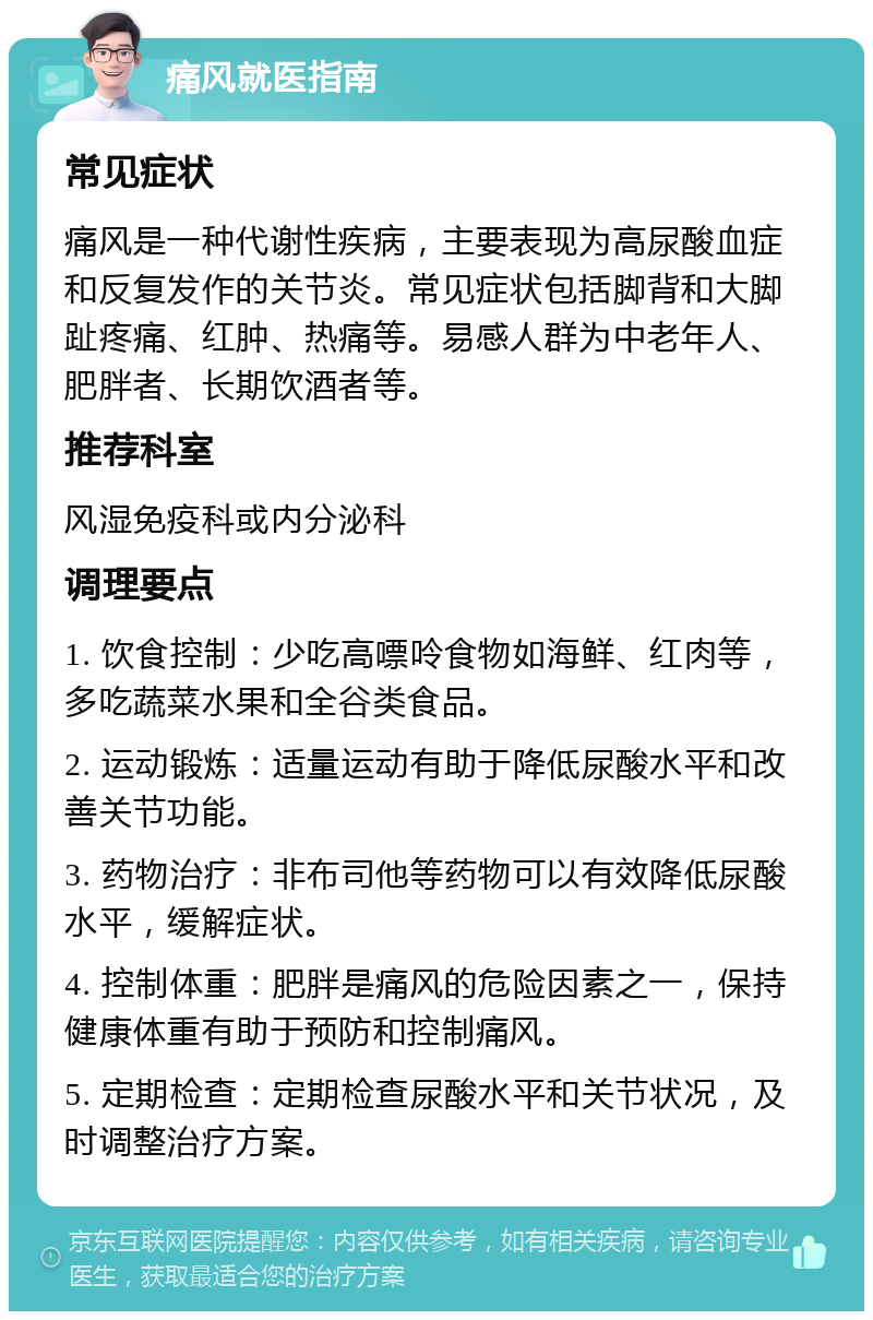 痛风就医指南 常见症状 痛风是一种代谢性疾病，主要表现为高尿酸血症和反复发作的关节炎。常见症状包括脚背和大脚趾疼痛、红肿、热痛等。易感人群为中老年人、肥胖者、长期饮酒者等。 推荐科室 风湿免疫科或内分泌科 调理要点 1. 饮食控制：少吃高嘌呤食物如海鲜、红肉等，多吃蔬菜水果和全谷类食品。 2. 运动锻炼：适量运动有助于降低尿酸水平和改善关节功能。 3. 药物治疗：非布司他等药物可以有效降低尿酸水平，缓解症状。 4. 控制体重：肥胖是痛风的危险因素之一，保持健康体重有助于预防和控制痛风。 5. 定期检查：定期检查尿酸水平和关节状况，及时调整治疗方案。